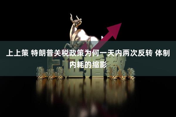 上上策 特朗普关税政策为何一天内两次反转 体制内耗的缩影