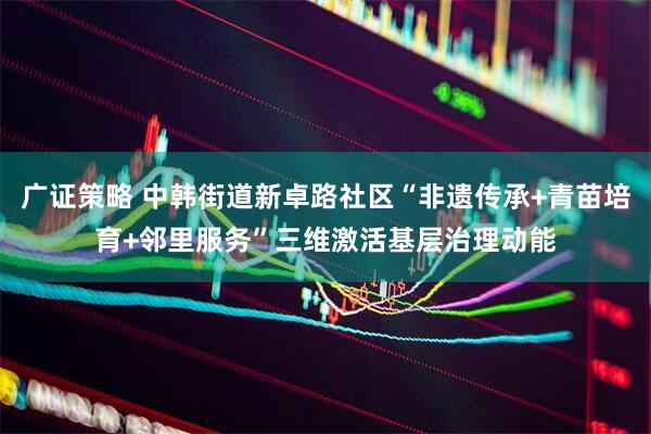 广证策略 中韩街道新卓路社区“非遗传承+青苗培育+邻里服务”三维激活基层治理动能