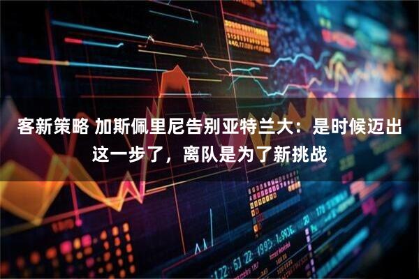 客新策略 加斯佩里尼告别亚特兰大：是时候迈出这一步了，离队是为了新挑战
