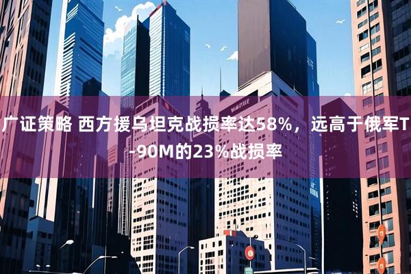 广证策略 西方援乌坦克战损率达58%，远高于俄军T-90M的23%战损率