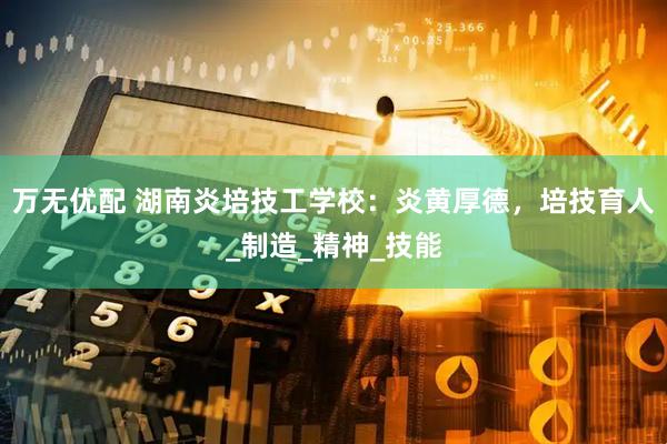 万无优配 湖南炎培技工学校：炎黄厚德，培技育人_制造_精神_技能