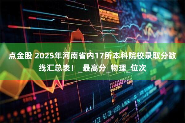 点金股 2025年河南省内17所本科院校录取分数线汇总表！_最高分_物理_位次