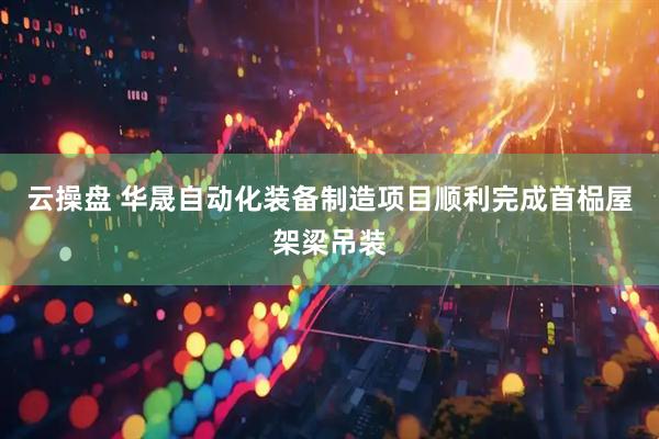 云操盘 华晟自动化装备制造项目顺利完成首榀屋架梁吊装