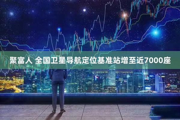 聚富人 全国卫星导航定位基准站增至近7000座