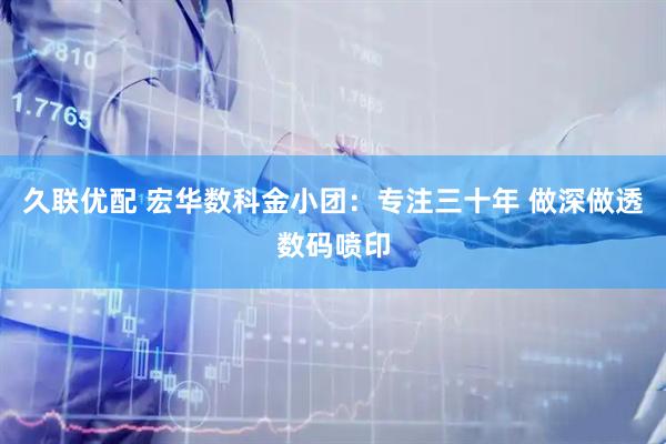 久联优配 宏华数科金小团：专注三十年 做深做透数码喷印