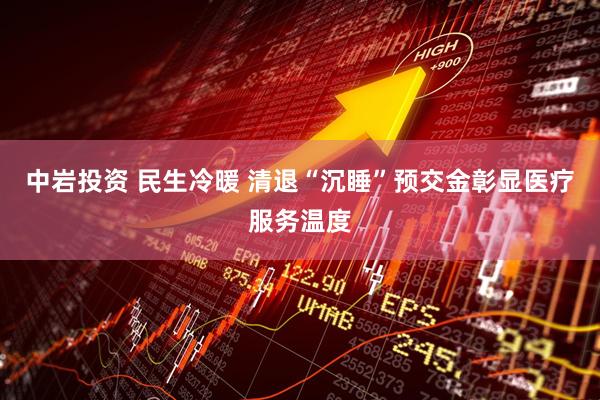 中岩投资 民生冷暖 清退“沉睡”预交金彰显医疗服务温度