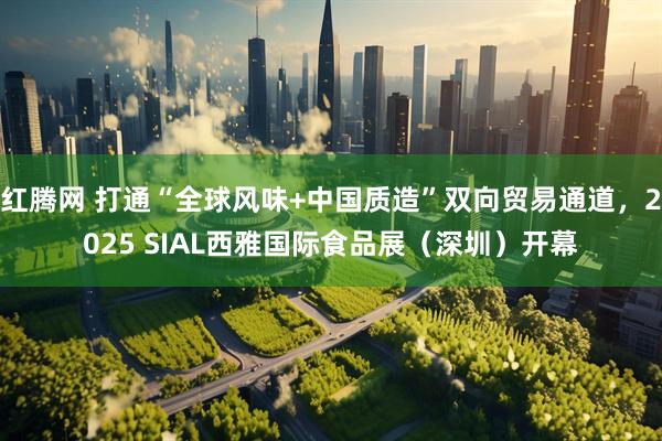 红腾网 打通“全球风味+中国质造”双向贸易通道，2025 SIAL西雅国际食品展（深圳）开幕