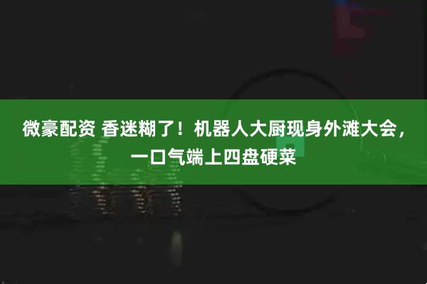 微豪配资 香迷糊了！机器人大厨现身外滩大会，一口气端上四盘硬菜