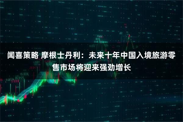 闻喜策略 摩根士丹利：未来十年中国入境旅游零售市场将迎来强劲增长