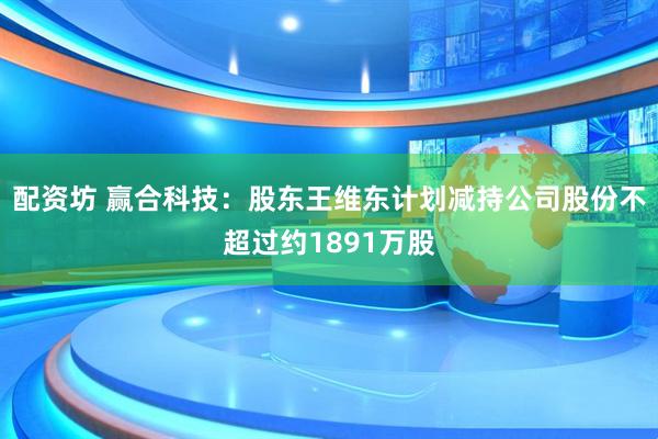 配资坊 赢合科技：股东王维东计划减持公司股份不超过约1891万股