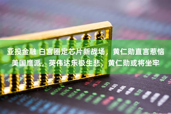 亚投金融 白宫圈定芯片新战场，黄仁勋直言惹恼美国鹰派，英伟达乐极生悲，黄仁勋或将坐牢