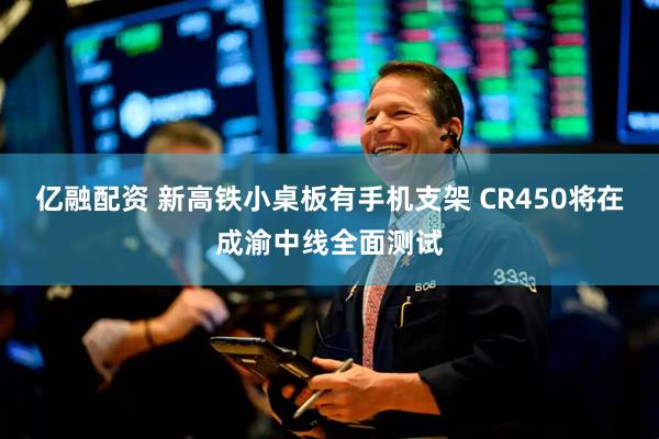 亿融配资 新高铁小桌板有手机支架 CR450将在成渝中线全面测试