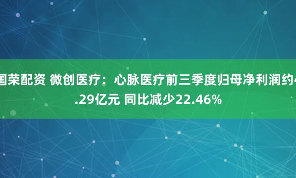 国荣配资 微创医疗：心脉医疗前三季度归母净利润约4.29亿元 同比减少22.46%