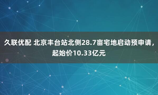 久联优配 北京丰台站北侧28.7亩宅地启动预申请，起始价10.33亿元